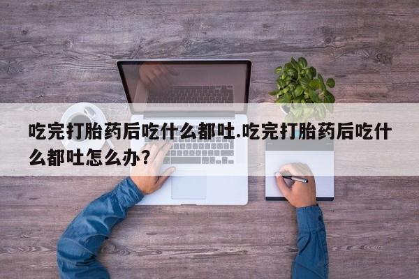 卖打胎药流产药微信吃完打胎药后吃什么都吐.吃完打胎药后吃什么都吐怎么办？