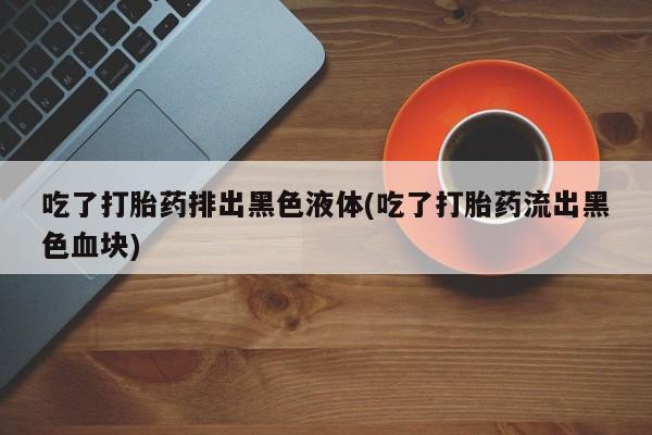 卖打胎药流产药微信吃了打胎药排出黑色液体(吃了打胎药流出黑色血块)