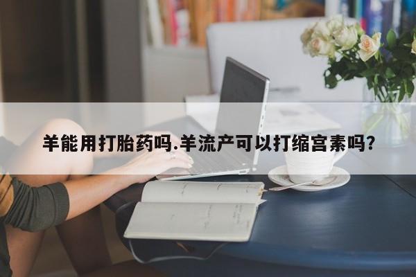 卖打胎药流产药微信羊能用打胎药吗.羊流产可以打缩宫素吗？