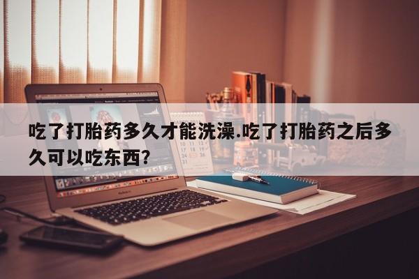 卖打胎药流产药微信吃了打胎药多久才能洗澡.吃了打胎药之后多久可以吃东西？