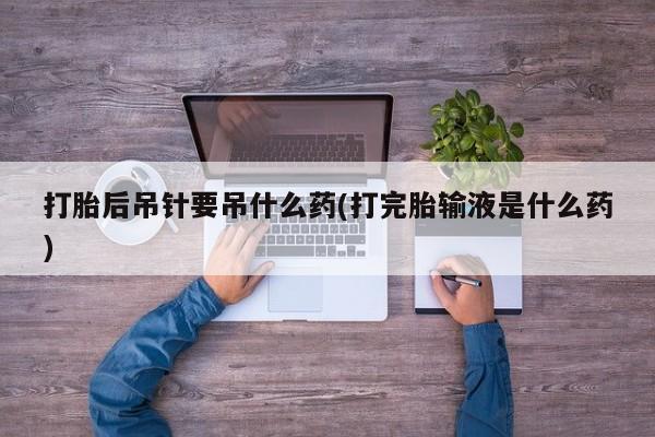 卖打胎药流产药微信打胎后吊针要吊什么药(打完胎输液是什么药)