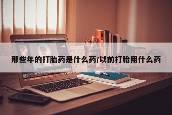 卖打胎药流产药微信那些年的打胎药是什么药/以前打胎用什么药