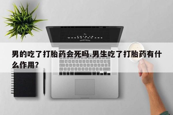 卖打胎药流产药微信男的吃了打胎药会死吗.男生吃了打胎药有什么作用？