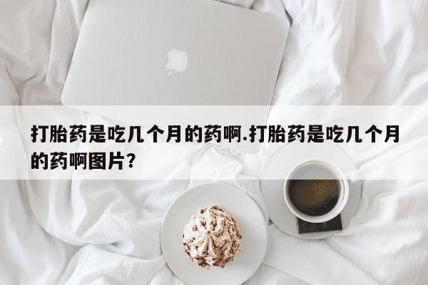 卖打胎药流产药微信打胎药是吃几个月的药啊.打胎药是吃几个月的药啊图片？