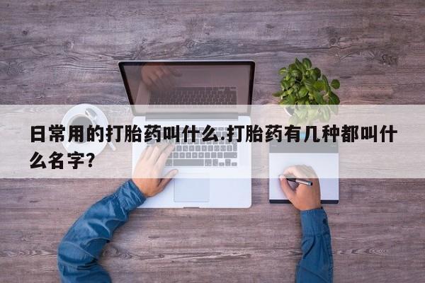卖打胎药流产药微信日常用的打胎药叫什么.打胎药有几种都叫什么名字？