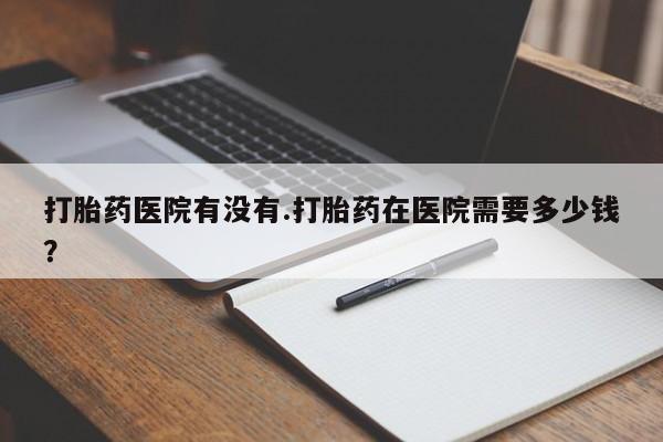 卖打胎药流产药微信打胎药医院有没有.打胎药在医院需要多少钱？