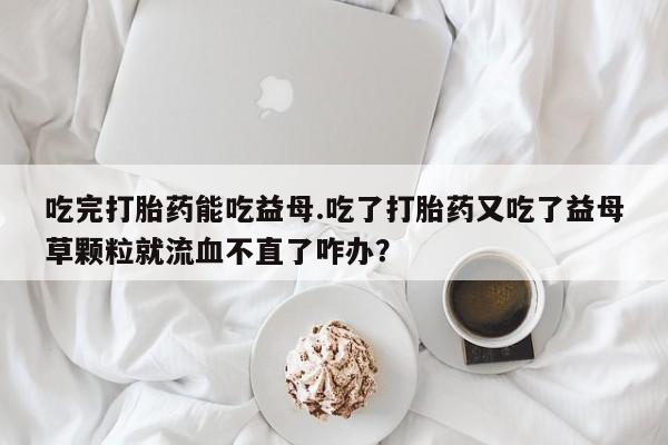 卖打胎药流产药微信吃完打胎药能吃益母.吃了打胎药又吃了益母草颗粒就流血不直了咋办？
