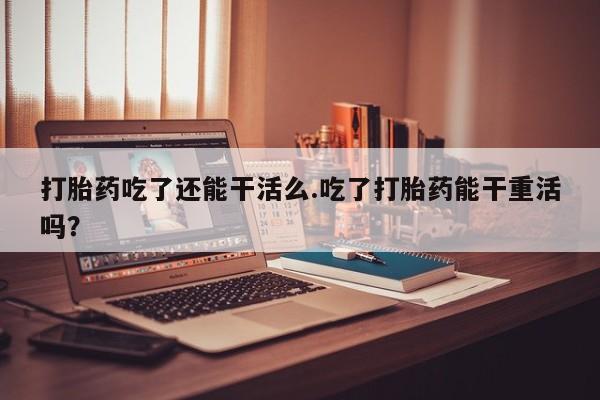卖打胎药流产药微信打胎药吃了还能干活么.吃了打胎药能干重活吗？