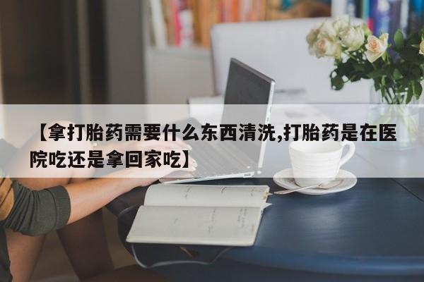 卖打胎药流产药微信【拿打胎药需要什么东西清洗,打胎药是在医院吃还是拿回家吃】