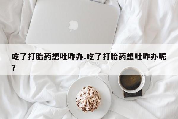 卖打胎药流产药微信吃了打胎药想吐咋办.吃了打胎药想吐咋办呢？