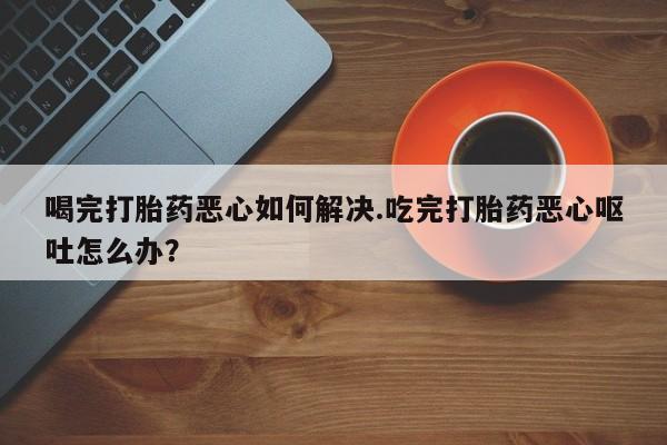 卖打胎药流产药微信喝完打胎药恶心如何解决.吃完打胎药恶心呕吐怎么办？