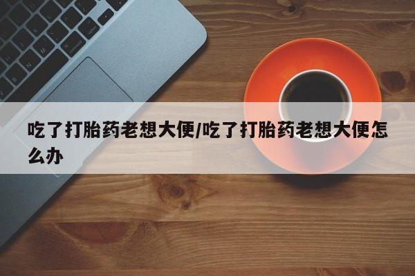 卖打胎药流产药微信吃了打胎药老想大便/吃了打胎药老想大便怎么办