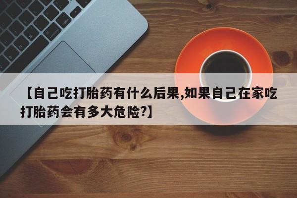 卖打胎药流产药微信【自己吃打胎药有什么后果,如果自己在家吃打胎药会有多大危险?】
