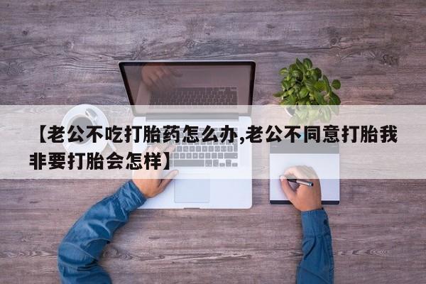 卖打胎药流产药微信【老公不吃打胎药怎么办,老公不同意打胎我非要打胎会怎样】