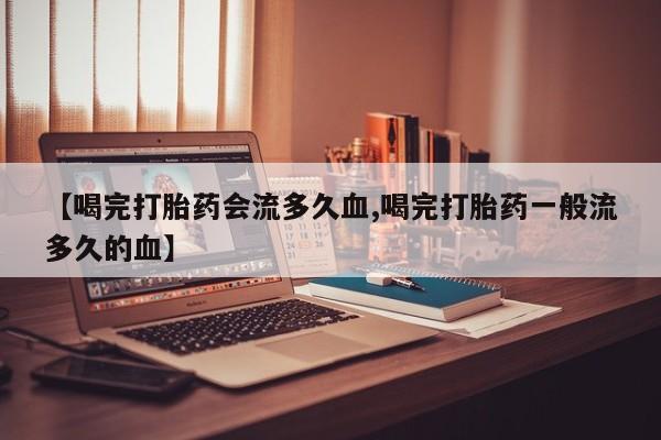 卖打胎药流产药微信【喝完打胎药会流多久血,喝完打胎药一般流多久的血】