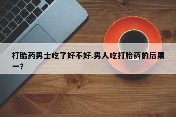 卖打胎药流产药微信打胎药男士吃了好不好.男人吃打胎药的后果一？