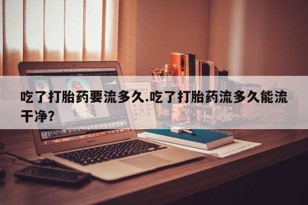 卖打胎药流产药微信吃了打胎药要流多久.吃了打胎药流多久能流干净？