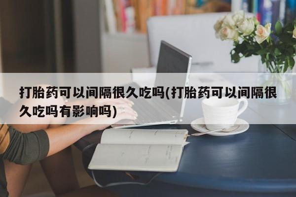 卖打胎药流产药微信打胎药可以间隔很久吃吗(打胎药可以间隔很久吃吗有影响吗)