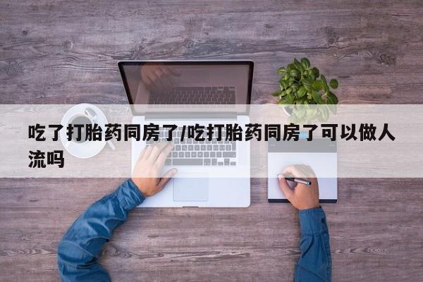 卖打胎药流产药微信吃了打胎药同房了/吃打胎药同房了可以做人流吗