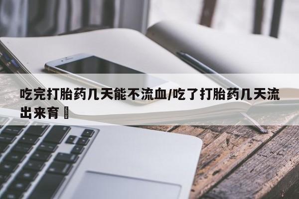 卖打胎药流产药微信吃完打胎药几天能不流血/吃了打胎药几天流出来育蘘