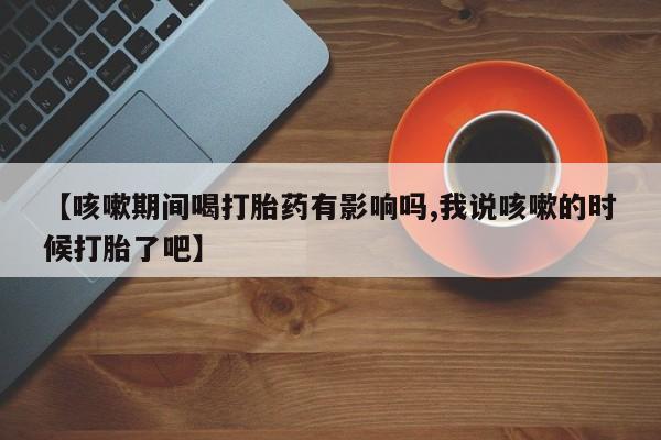 卖打胎药流产药微信【咳嗽期间喝打胎药有影响吗,我说咳嗽的时候打胎了吧】