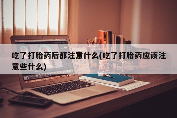 卖打胎药流产药微信吃了打胎药后都注意什么(吃了打胎药应该注意些什么)