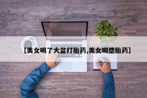 卖打胎药流产药微信【美女喝了大盆打胎药,美女喝堕胎药】