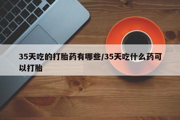 卖打胎药流产药微信35天吃的打胎药有哪些/35天吃什么药可以打胎