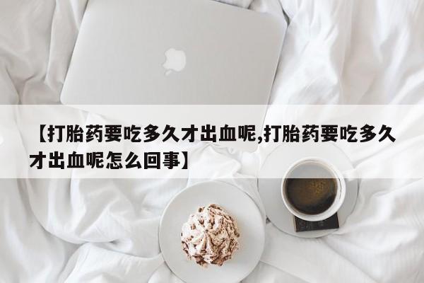 卖打胎药流产药微信【打胎药要吃多久才出血呢,打胎药要吃多久才出血呢怎么回事】