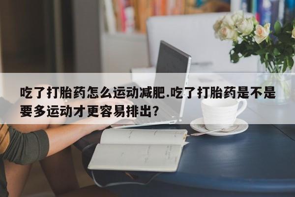 卖打胎药流产药微信吃了打胎药怎么运动减肥.吃了打胎药是不是要多运动才更容易排出？