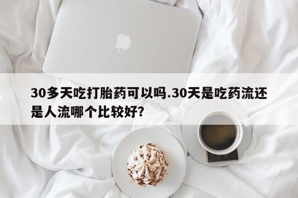 卖打胎药流产药微信30多天吃打胎药可以吗.30天是吃药流还是人流哪个比较好？