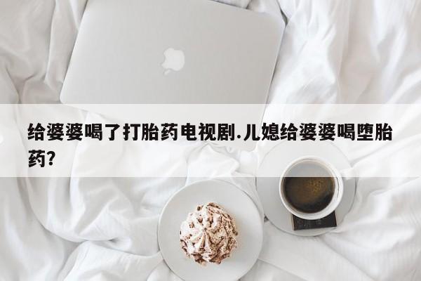 卖打胎药流产药微信给婆婆喝了打胎药电视剧.儿媳给婆婆喝堕胎药？