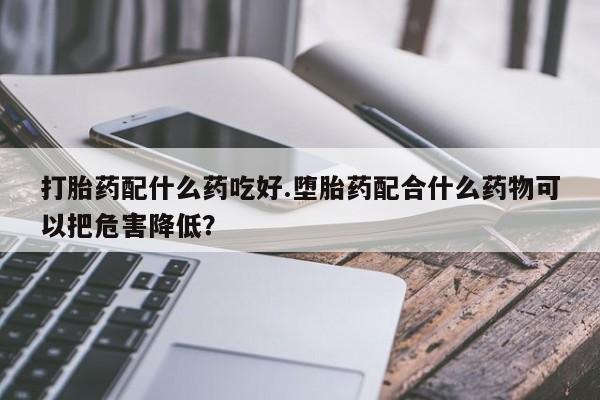 卖打胎药流产药微信打胎药配什么药吃好.堕胎药配合什么药物可以把危害降低？