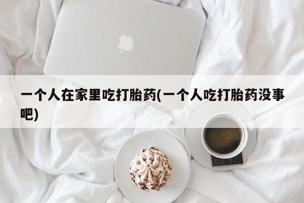 卖打胎药流产药微信一个人在家里吃打胎药(一个人吃打胎药没事吧)