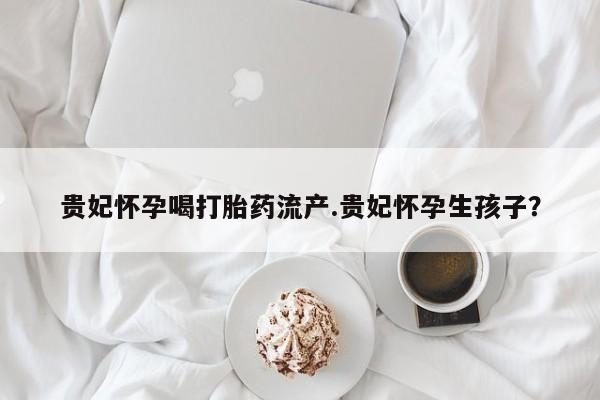 卖打胎药流产药微信贵妃怀孕喝打胎药流产.贵妃怀孕生孩子？