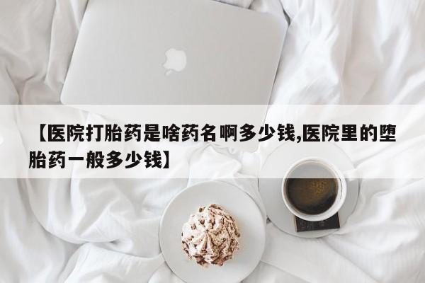 卖打胎药流产药微信【医院打胎药是啥药名啊多少钱,医院里的堕胎药一般多少钱】