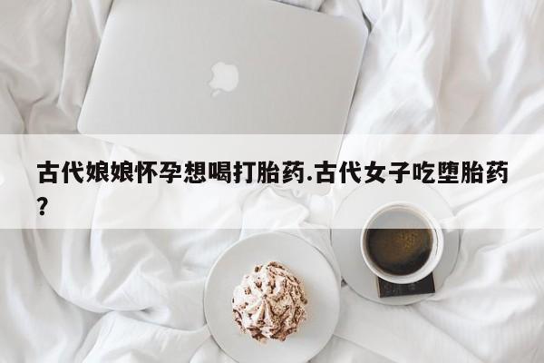 卖打胎药流产药微信古代娘娘怀孕想喝打胎药.古代女子吃堕胎药？