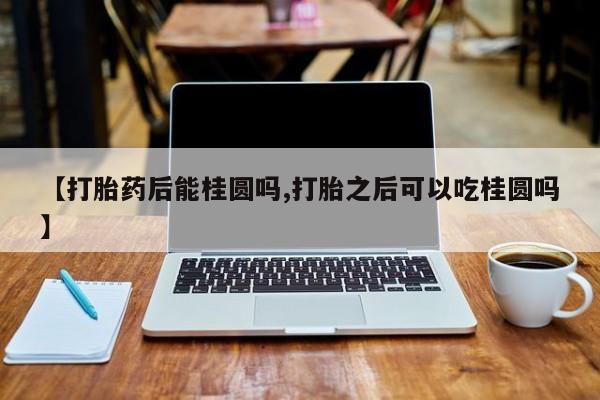 卖打胎药流产药微信【打胎药后能桂圆吗,打胎之后可以吃桂圆吗】