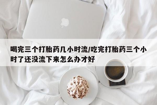 卖打胎药流产药微信喝完三个打胎药几小时流/吃完打胎药三个小时了还没流下来怎么办才好