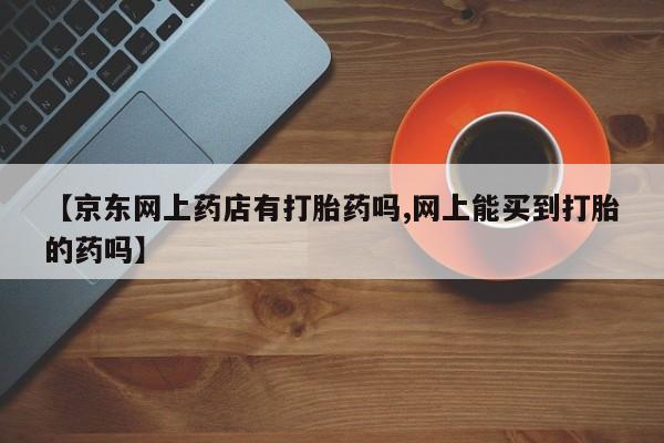 卖打胎药流产药微信【京东网上药店有打胎药吗,网上能买到打胎的药吗】