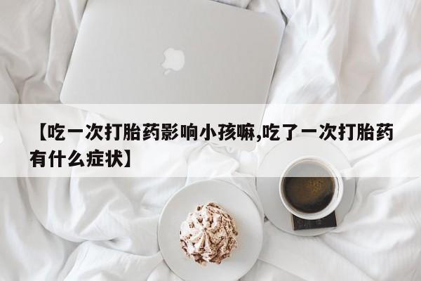卖打胎药流产药微信【吃一次打胎药影响小孩嘛,吃了一次打胎药有什么症状】