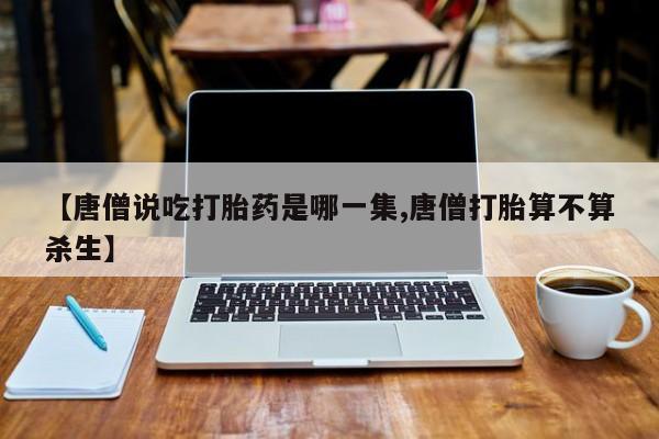 卖打胎药流产药微信【唐僧说吃打胎药是哪一集,唐僧打胎算不算杀生】