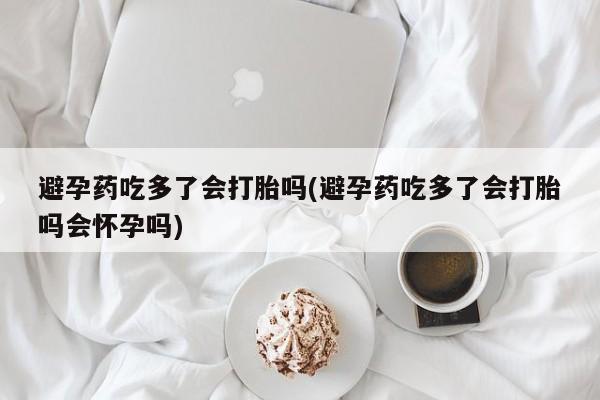卖打胎药流产药微信避孕药吃多了会打胎吗(避孕药吃多了会打胎吗会怀孕吗)