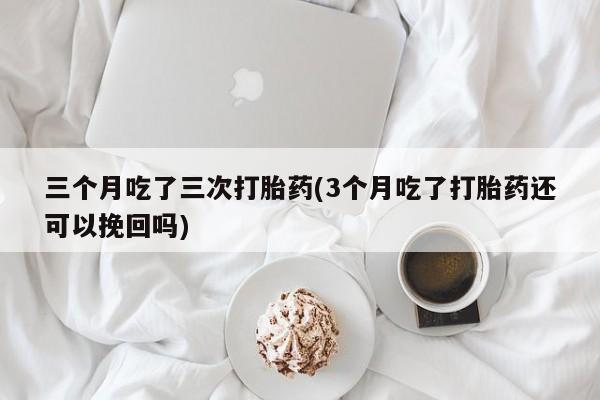 卖打胎药流产药微信三个月吃了三次打胎药(3个月吃了打胎药还可以挽回吗)