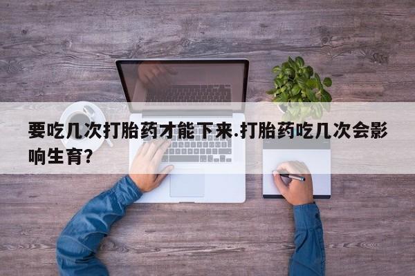 卖打胎药流产药微信要吃几次打胎药才能下来.打胎药吃几次会影响生育？