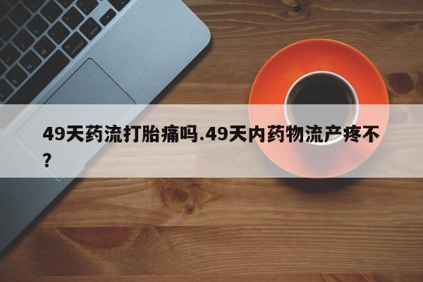 卖打胎药流产药微信49天药流打胎痛吗.49天内药物流产疼不？