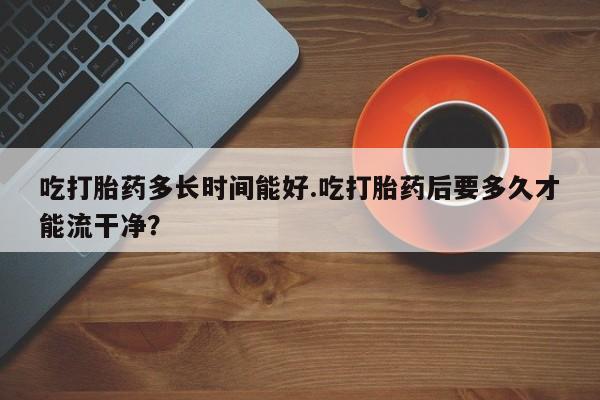 卖打胎药流产药微信吃打胎药多长时间能好.吃打胎药后要多久才能流干净？