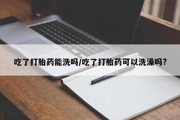 卖打胎药流产药微信吃了打胎药能洗吗/吃了打胎药可以洗澡吗?