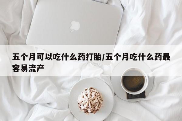 卖打胎药流产药微信五个月可以吃什么药打胎/五个月吃什么药最容易流产