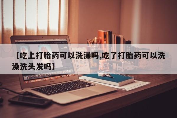 卖打胎药流产药微信【吃上打胎药可以洗澡吗,吃了打胎药可以洗澡洗头发吗】